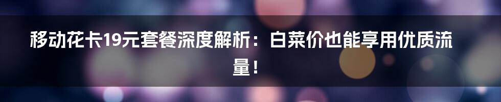 移动花卡19元套餐深度解析:白菜价也能享用优质流量!