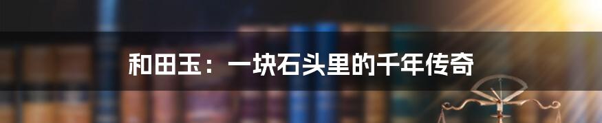 和田玉：一块石头里的千年传奇