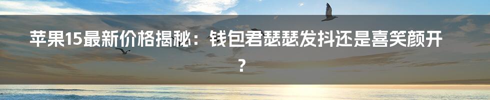 苹果15最新价格揭秘:钱包君瑟瑟发抖还是喜笑颜开?