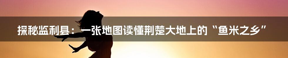 探秘监利县:一张地图读懂荆楚大地上的“鱼米之乡”