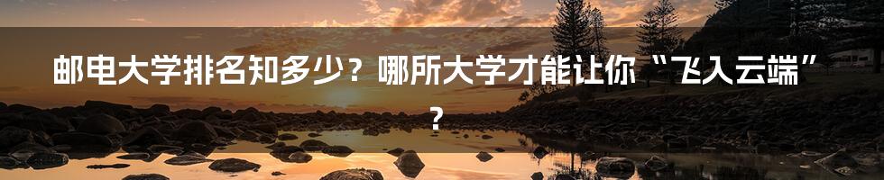 邮电大学排名知多少?哪所大学才能让你“飞入云端”?