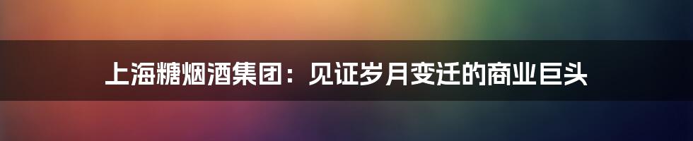 上海糖烟酒集团:见证岁月变迁的商业巨头