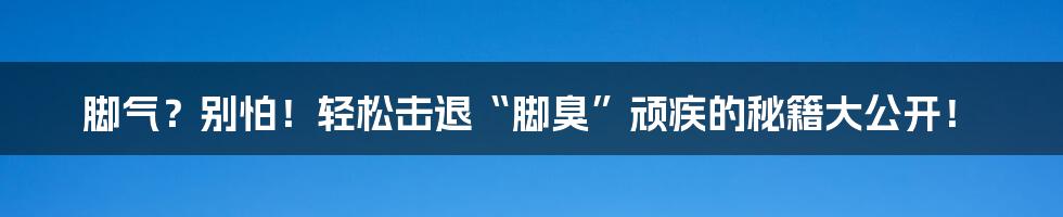 脚气?别怕!轻松击退“脚臭”顽疾的秘籍大公开!