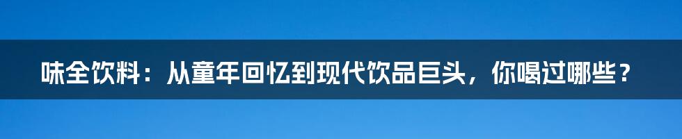 味全饮料:从童年回忆到现代饮品巨头,你喝过哪些?