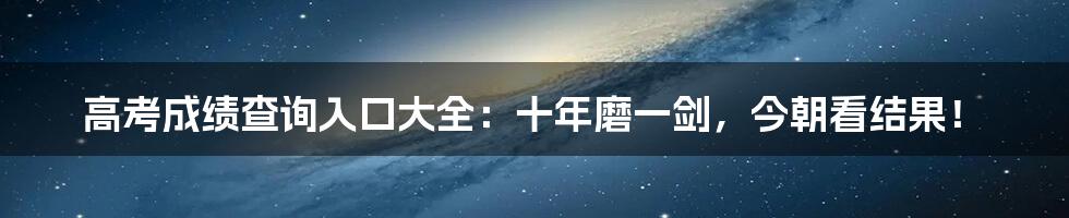 高考成绩查询入口大全:十年磨一剑,今朝看结果!