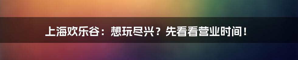 上海欢乐谷:想玩尽兴?先看看营业时间!