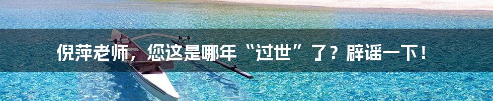 倪萍老师,您这是哪年“过世”了?辟谣一下!