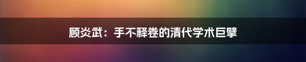 顾炎武:手不释卷的清代学术巨擘