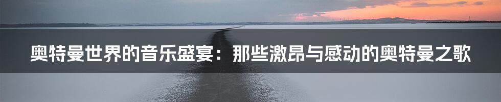奥特曼世界的音乐盛宴:那些激昂与感动的奥特曼之歌