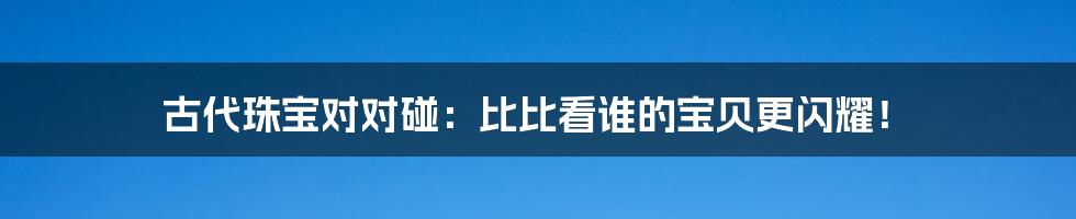 古代珠宝对对碰:比比看谁的宝贝更闪耀!