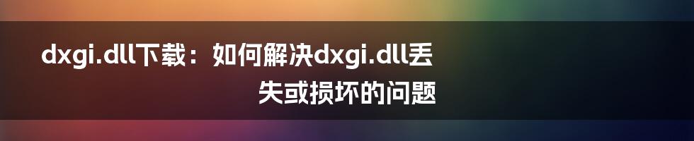 dxgi.dll下载:如何解决dxgi.dll丢失或损坏的问题