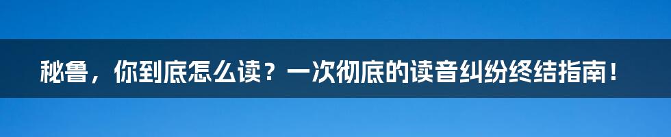 秘鲁,你到底怎么读?一次彻底的读音纠纷终结指南!