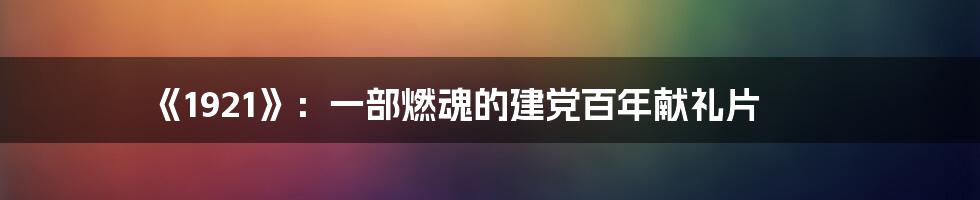 《1921》:一部燃魂的建党百年献礼片