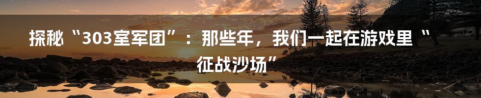 探秘“303室军团”:那些年,我们一起在游戏里“征战沙场”