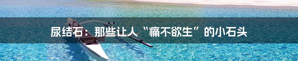 尿结石:那些让人“痛不欲生”的小石头