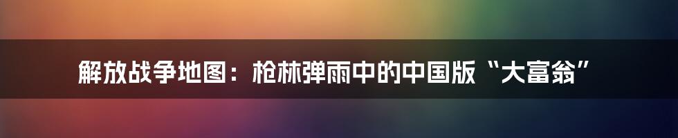 解放战争地图：枪林弹雨中的中国版“大富翁”