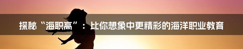 探秘“海职高”:比你想象中更精彩的海洋职业教育