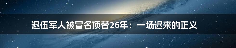 退伍军人被冒名顶替26年:一场迟来的正义