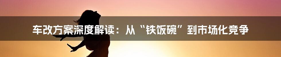 车改方案深度解读:从“铁饭碗”到市场化竞争