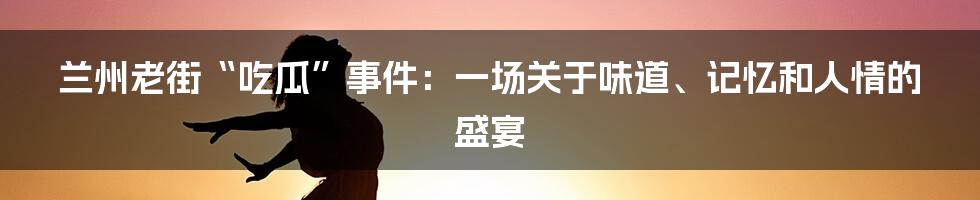 兰州老街“吃瓜”事件:一场关于味道、记忆和人情的盛宴