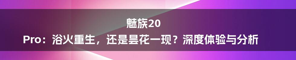 魅族20 Pro:浴火重生,还是昙花一现?深度体验与分析