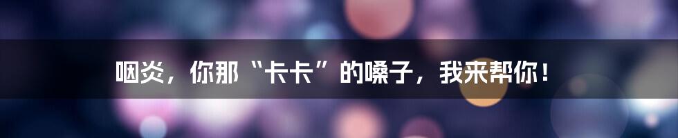 咽炎,你那“卡卡”的嗓子,我来帮你!