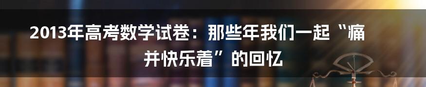 2013年高考数学试卷:那些年我们一起“痛并快乐着”的回忆