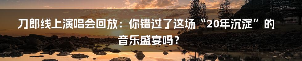 刀郎线上演唱会回放:你错过了这场“20年沉淀”的音乐盛宴吗?
