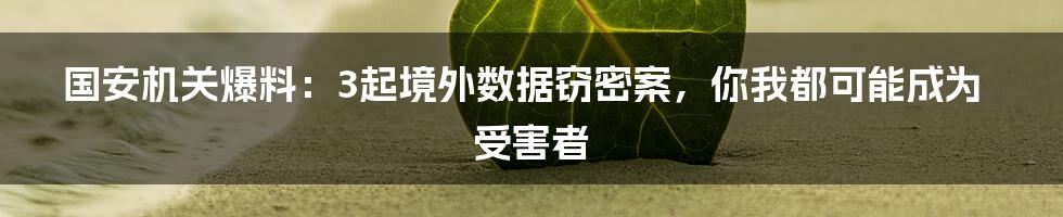 国安机关爆料:3起境外数据窃密案,你我都可能成为受害者