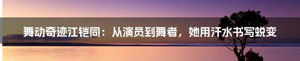 舞动奇迹江铠同:从演员到舞者,她用汗水书写蜕变