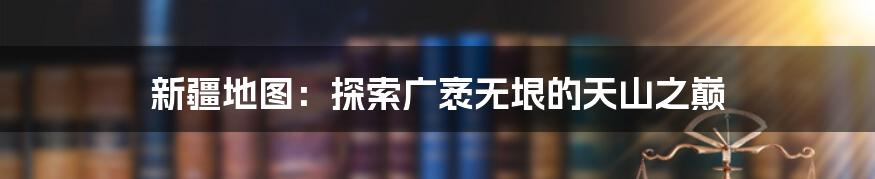 新疆地图:探索广袤无垠的天山之巅