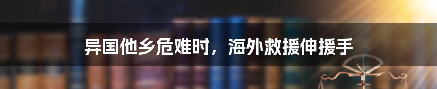 异国他乡危难时,海外救援伸援手