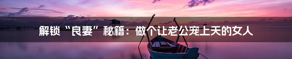 解锁“良妻”秘籍:做个让老公宠上天的女人