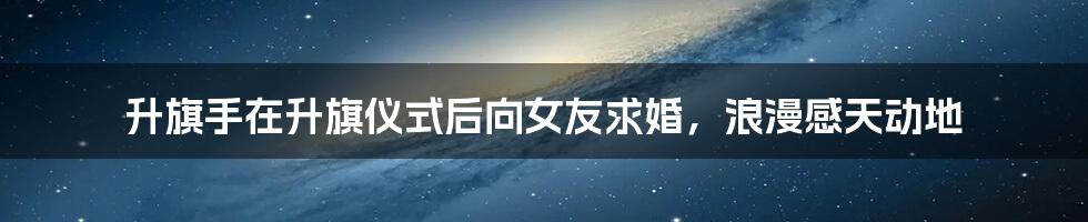 升旗手在升旗仪式后向女友求婚,浪漫感天动地