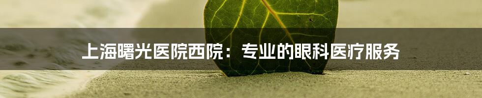 上海曙光医院西院：专业的眼科医疗服务