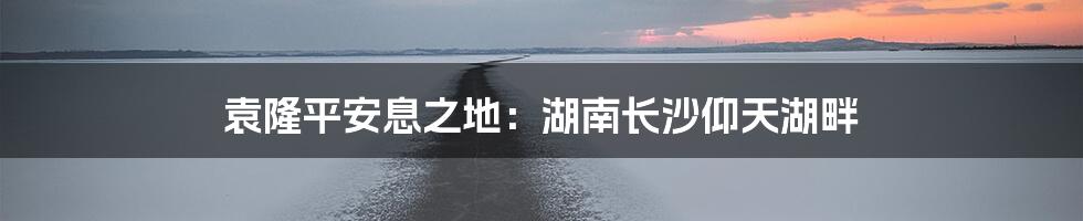 袁隆平安息之地:湖南长沙仰天湖畔