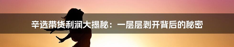 辛选带货利润大揭秘:一层层剥开背后的秘密