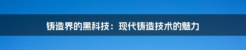 铸造界的黑科技:现代铸造技术的魅力