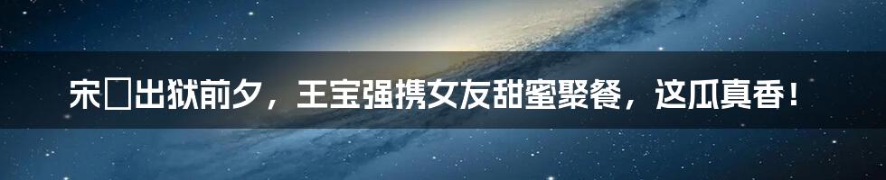 宋喆出狱前夕,王宝强携女友甜蜜聚餐,这瓜真香!
