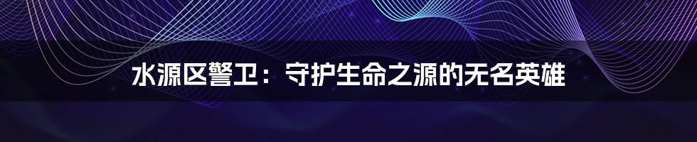水源区警卫：守护生命之源的无名英雄