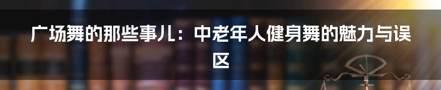 广场舞的那些事儿：中老年人健身舞的魅力与误区