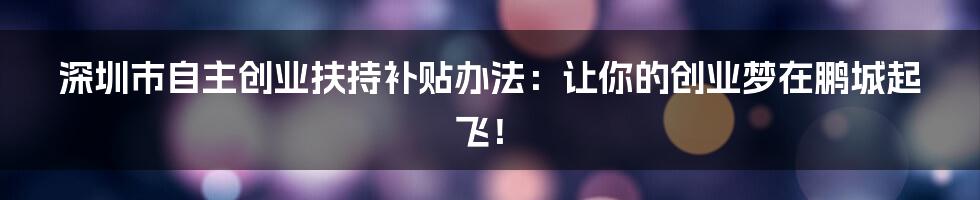深圳市自主创业扶持补贴办法:让你的创业梦在鹏城起飞!