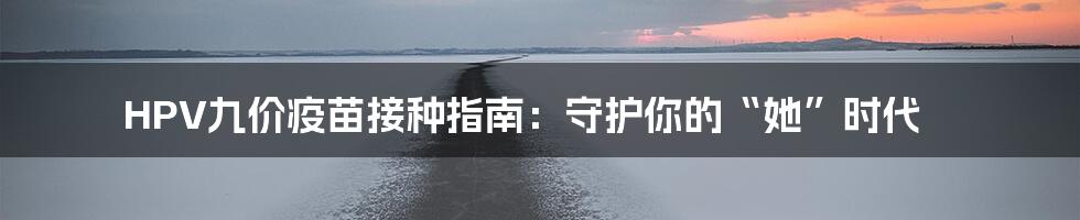 HPV九价疫苗接种指南:守护你的“她”时代