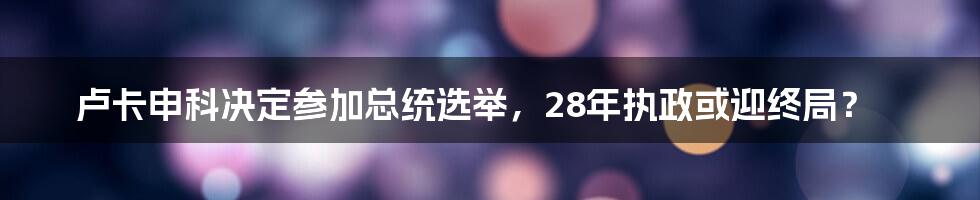 卢卡申科决定参加总统选举,28年执政或迎终局?