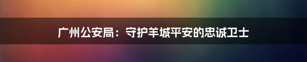 广州公安局:守护羊城平安的忠诚卫士
