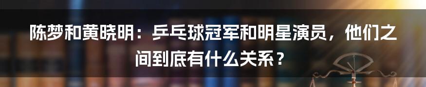 陈梦和黄晓明:乒乓球冠军和明星演员,他们之间到底有什么关系?
