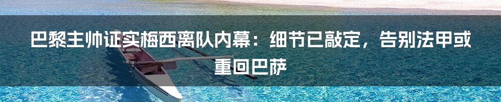 巴黎主帅证实梅西离队内幕：细节已敲定，告别法甲或重回巴萨