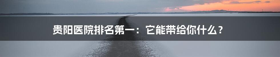 贵阳医院排名第一:它能带给你什么?