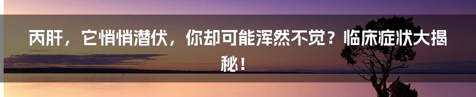 丙肝,它悄悄潜伏,你却可能浑然不觉?临床症状大揭秘!