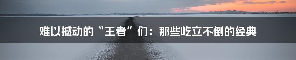 难以撼动的“王者”们:那些屹立不倒的经典